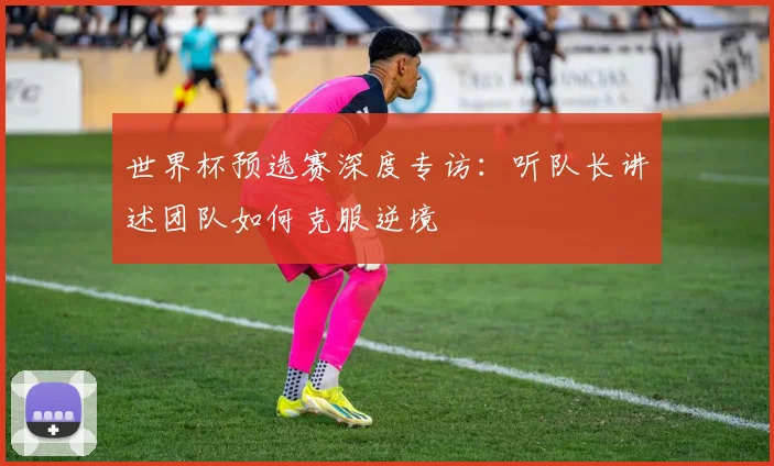世界杯预选赛深度专访：听队长讲述团队如何克服逆境