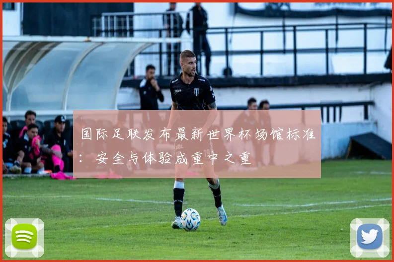 国际足联发布最新世界杯场馆标准:安全与体验成重中之重