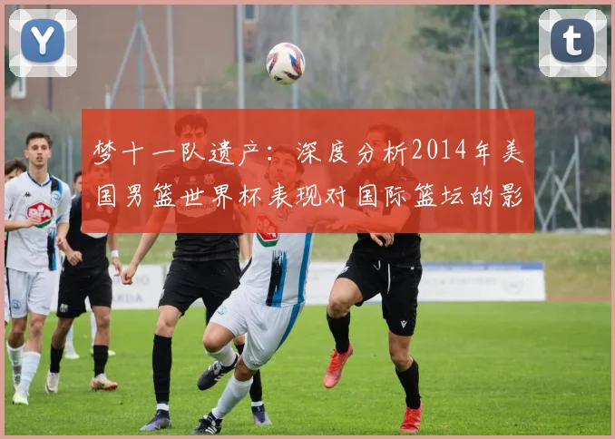 梦十一队遗产：深度分析2014年美国男篮世界杯表现对国际篮坛的影响