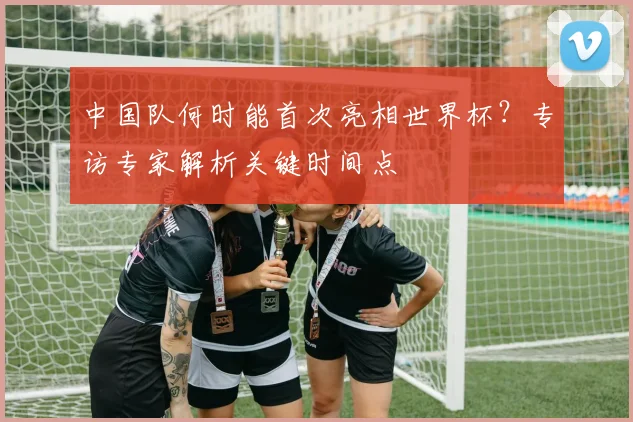 中国队何时能首次亮相世界杯？专访专家解析关键时间点