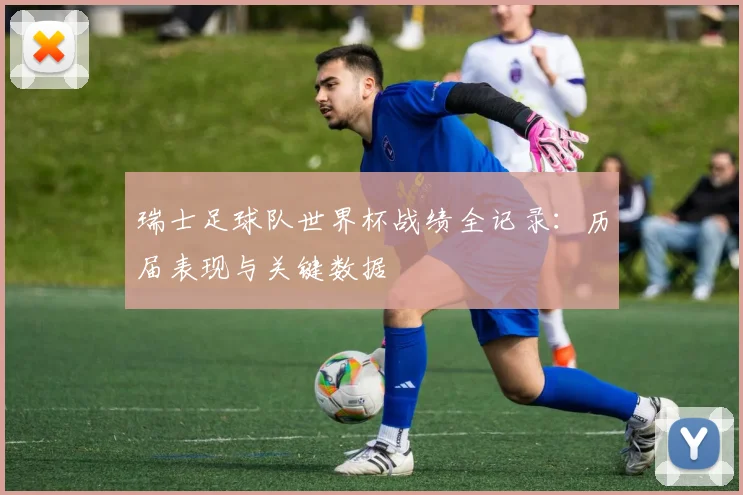 瑞士足球队世界杯战绩全记录:历届表现与关键数据