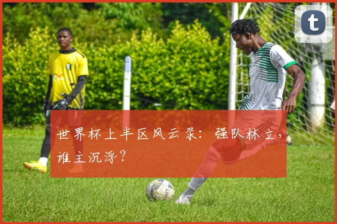 世界杯上半区风云录：强队林立，谁主沉浮？