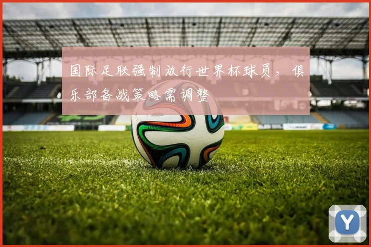国际足联强制放行世界杯球员,俱乐部备战策略需调整