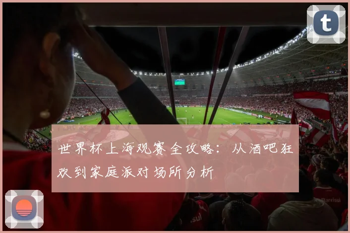 世界杯上海观赛全攻略:从酒吧狂欢到家庭派对场所分析