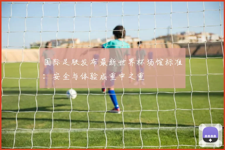 国际足联发布最新世界杯场馆标准:安全与体验成重中之重