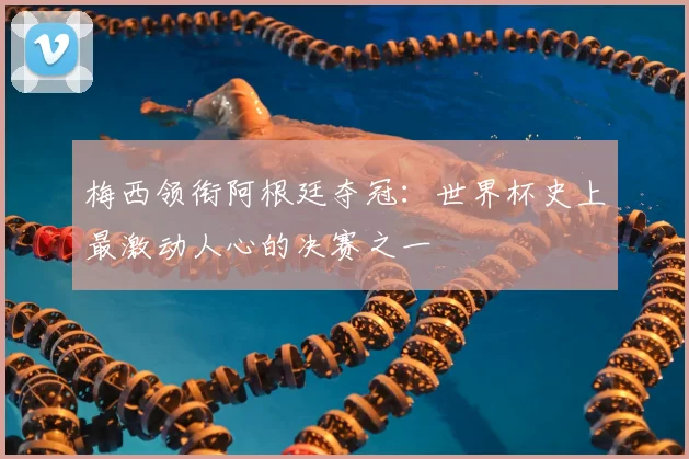 梅西领衔阿根廷夺冠：世界杯史上最激动人心的决赛之一