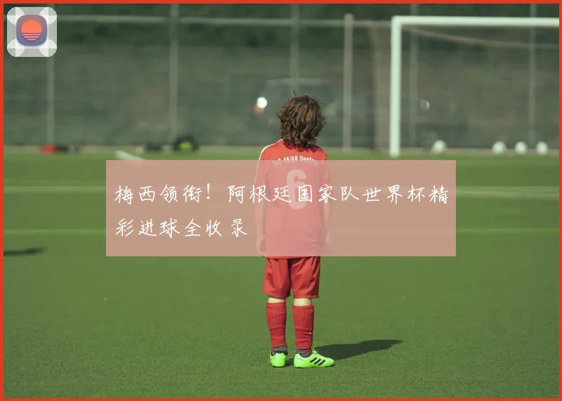 梅西领衔！阿根廷国家队世界杯精彩进球全收录
