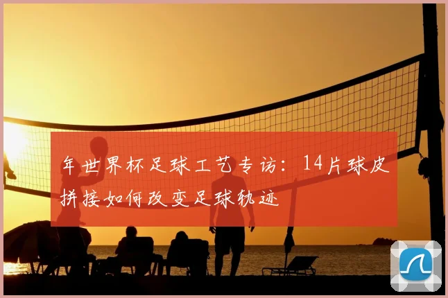 年世界杯足球工艺专访:14片球皮拼接如何改变足球轨迹