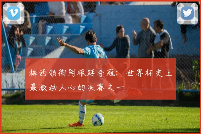 梅西领衔阿根廷夺冠：世界杯史上最激动人心的决赛之一